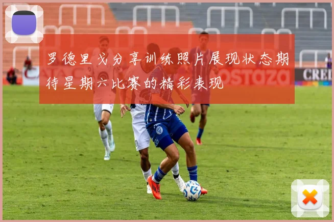 罗德里戈分享训练照片展现状态期待星期六比赛的精彩表现