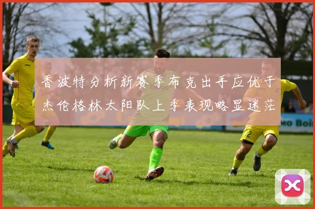香波特分析新赛季布克出手应优于杰伦格林太阳队上季表现略显迷茫