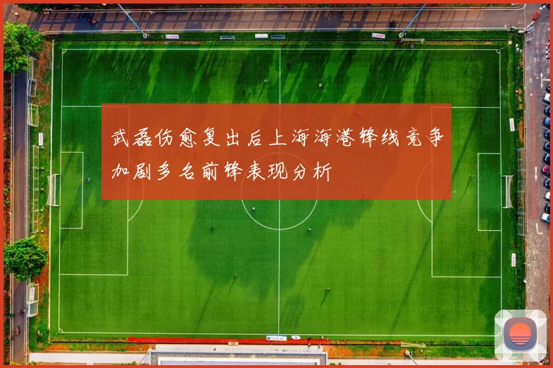 武磊伤愈复出后上海海港锋线竞争加剧多名前锋表现分析
