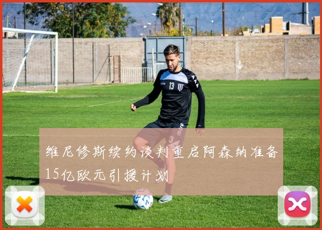 维尼修斯续约谈判重启阿森纳准备15亿欧元引援计划