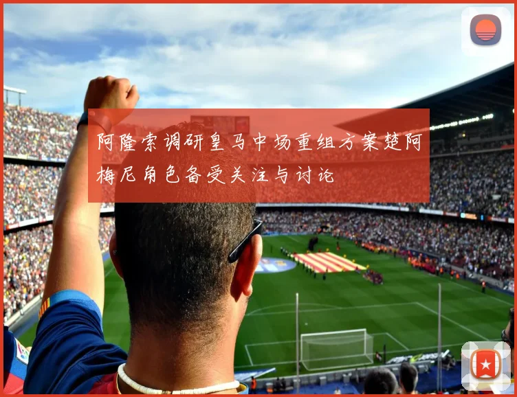 阿隆索调研皇马中场重组方案楚阿梅尼角色备受关注与讨论