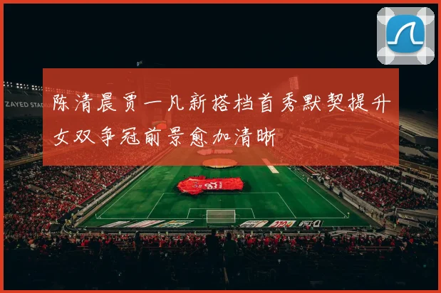 陈清晨贾一凡新搭档首秀默契提升女双争冠前景愈加清晰